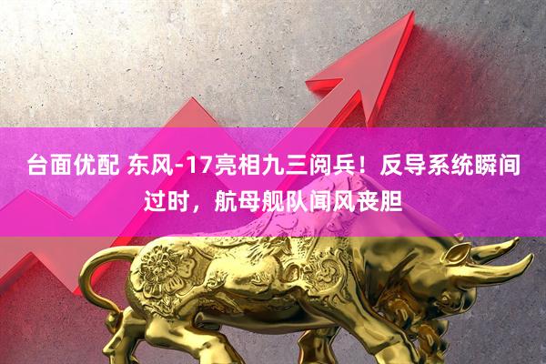台面优配 东风-17亮相九三阅兵！反导系统瞬间过时，航母舰队闻风丧胆