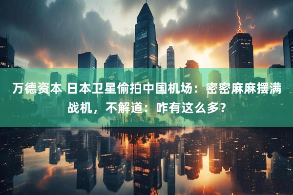 万德资本 日本卫星偷拍中国机场：密密麻麻摆满战机，不解道：咋有这么多？
