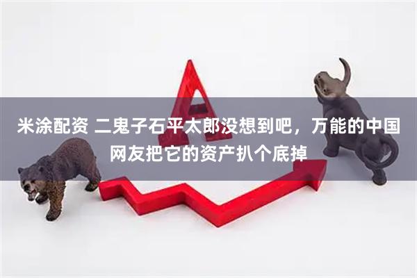 米涂配资 二鬼子石平太郎没想到吧，万能的中国网友把它的资产扒个底掉