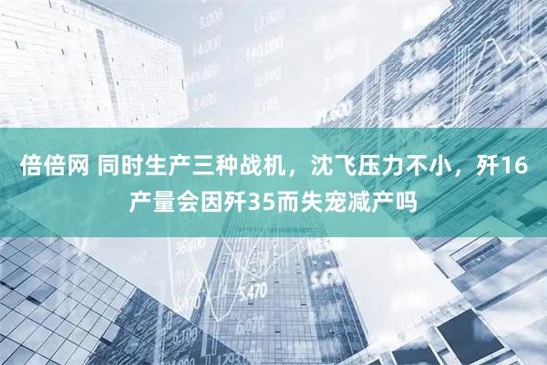 倍倍网 同时生产三种战机，沈飞压力不小，歼16产量会因歼35而失宠减产吗