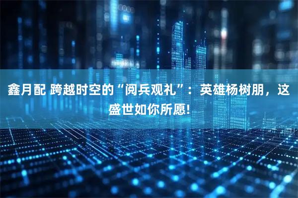 鑫月配 跨越时空的“阅兵观礼”：英雄杨树朋，这盛世如你所愿!