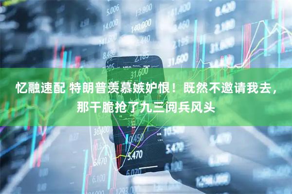 忆融速配 特朗普羡慕嫉妒恨！既然不邀请我去，那干脆抢了九三阅兵风头