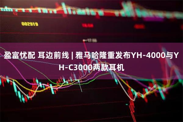 盈富忧配 耳边前线 | 雅马哈隆重发布YH-4000与YH-C3000两款耳机