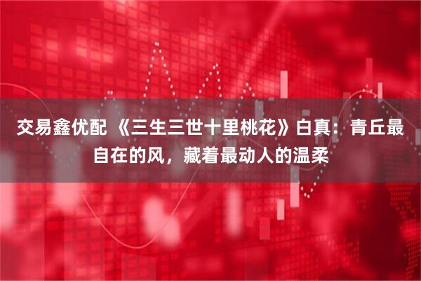 交易鑫优配 《三生三世十里桃花》白真：青丘最自在的风，藏着最动人的温柔