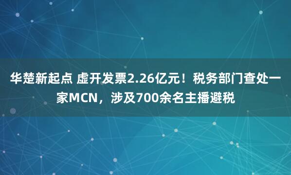 华楚新起点 虚开发票2.26亿元！税务部门查处一家MCN，涉及700余名主播避税