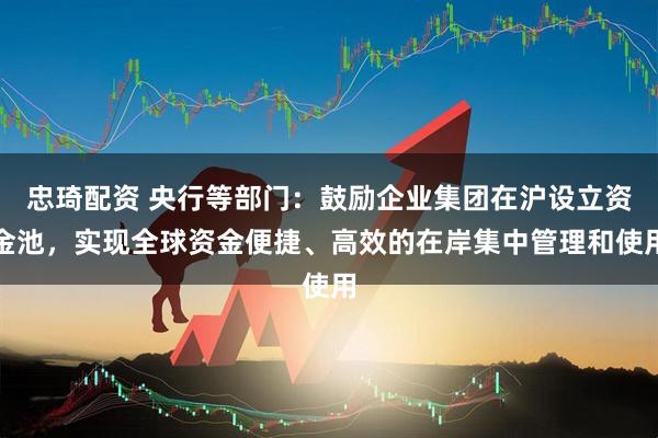忠琦配资 央行等部门：鼓励企业集团在沪设立资金池，实现全球资金便捷、高效的在岸集中管理和使用
