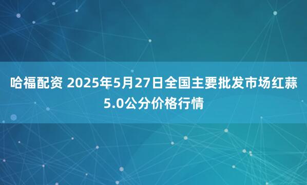 哈福配资 2025年5月27日全国主要批发市场红蒜5.0公分价格行情