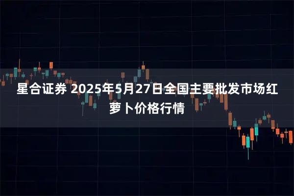 星合证券 2025年5月27日全国主要批发市场红萝卜价格行情