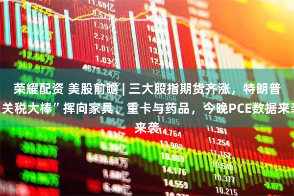 荣耀配资 美股前瞻 | 三大股指期货齐涨，特朗普“关税大棒”挥向家具、重卡与药品，今晚PCE数据来袭