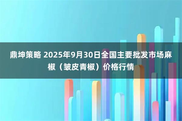 鼎坤策略 2025年9月30日全国主要批发市场麻椒（皱皮青椒）价格行情