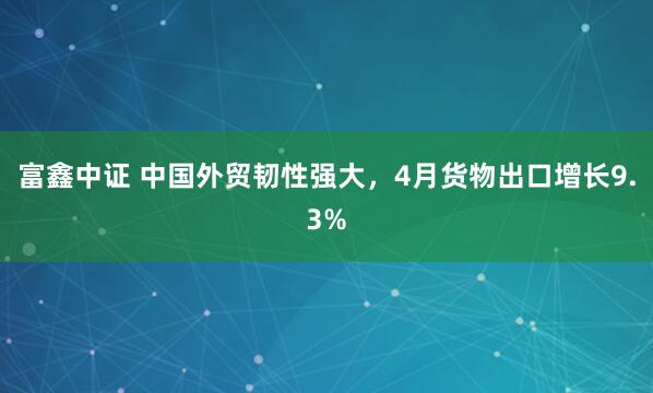富鑫中证 中国外贸韧性强大，4月货物出口增长9.3%