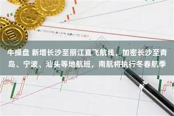牛操盘 新增长沙至丽江直飞航线，加密长沙至青岛、宁波、汕头等地航班，南航将执行冬春航季