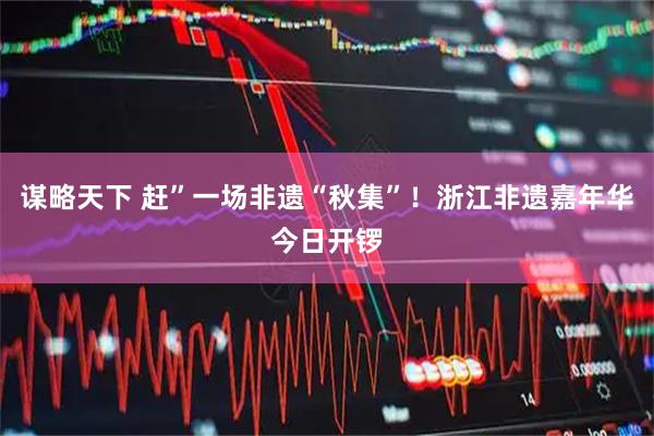 谋略天下 赶”一场非遗“秋集”！浙江非遗嘉年华今日开锣