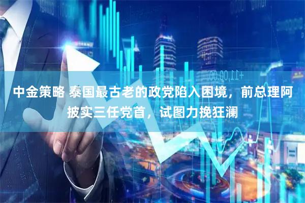 中金策略 泰国最古老的政党陷入困境，前总理阿披实三任党首，试图力挽狂澜