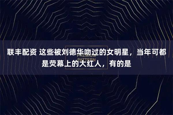 联丰配资 这些被刘德华吻过的女明星，当年可都是荧幕上的大红人，有的是