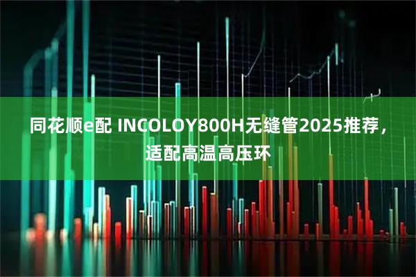 同花顺e配 INCOLOY800H无缝管2025推荐，适配高温高压环