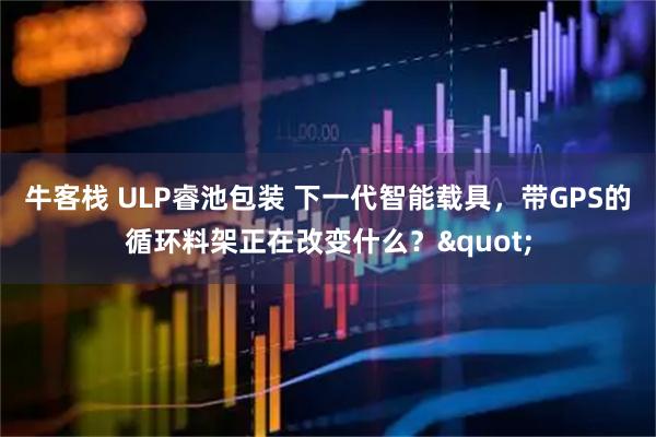 牛客栈 ULP睿池包装 下一代智能载具，带GPS的循环料架正在改变什么？"
