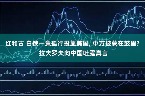 红和古 白俄一意孤行投靠美国, 中方被蒙在鼓里? 拉夫罗夫向中国吐露真言
