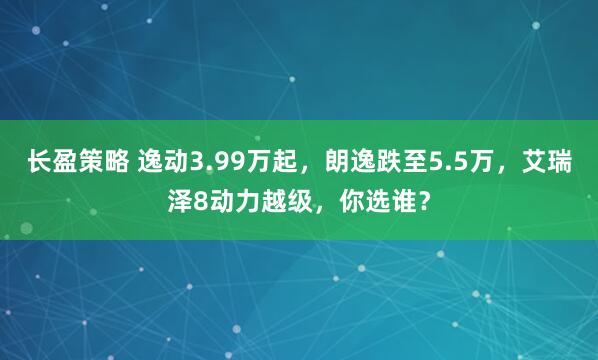 长盈策略 逸动3.99万起，朗逸跌至5.5万，艾瑞泽8动力越级，你选谁？