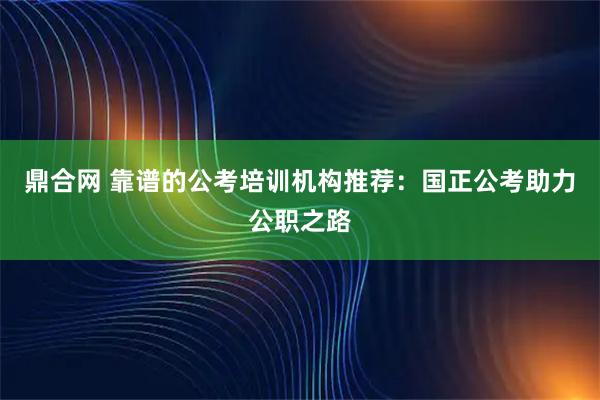 鼎合网 靠谱的公考培训机构推荐：国正公考助力公职之路