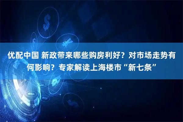 优配中国 新政带来哪些购房利好？对市场走势有何影响？专家解读上海楼市“新七条”
