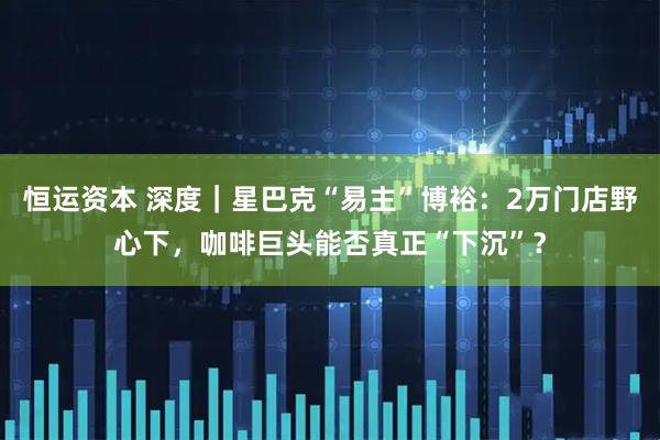 恒运资本 深度｜星巴克“易主”博裕：2万门店野心下，咖啡巨头能否真正“下沉”？