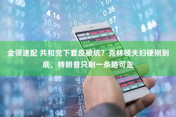 金领速配 共和党下套反被坑？克林顿夫妇硬刚到底，特朗普只剩一条路可走